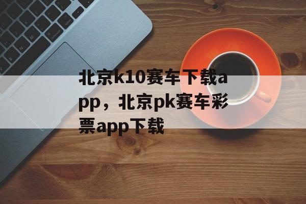 北京k10赛车下载app，北京pk赛车彩票app下载