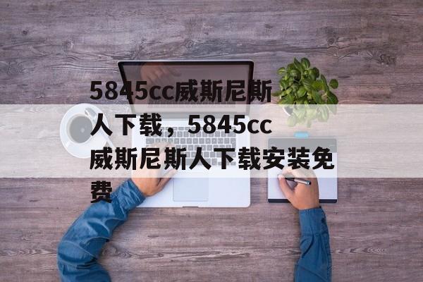 5845cc威斯尼斯人下载，5845cc威斯尼斯人下载安装免费