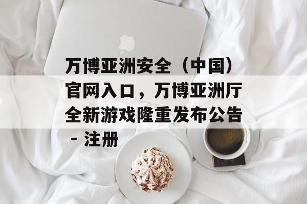 万博亚洲安全（中国）官网入口，万博亚洲厅全新游戏隆重发布公告 - 注册