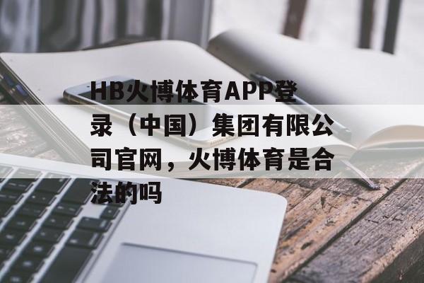 HB火博体育APP登录（中国）集团有限公司官网，火博体育是合法的吗