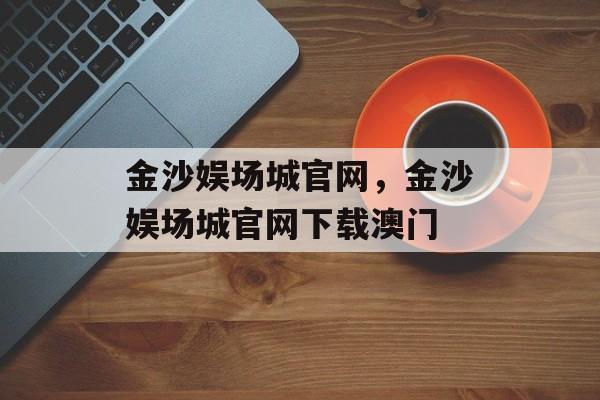 金沙娱场城官网，金沙娱场城官网下载澳门